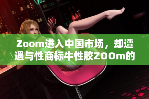 Zoom进入中国市场，却遭遇与性商标牛性胶ZOOm的纠纷