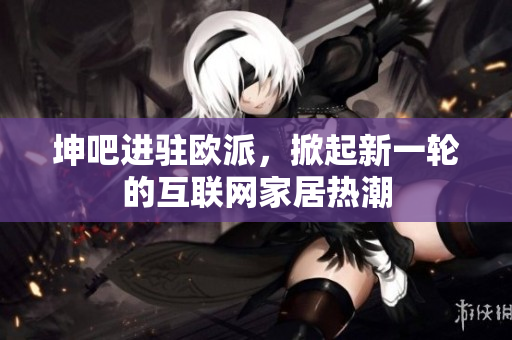 坤吧进驻欧派，掀起新一轮的互联网家居热潮