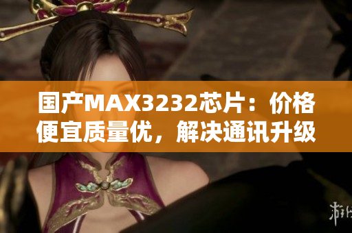 国产MAX3232芯片：价格便宜质量优，解决通讯升级难题