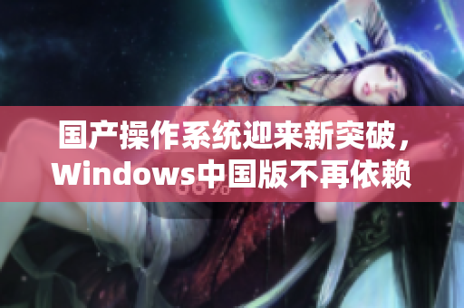 国产操作系统迎来新突破，Windows中国版不再依赖外部支持