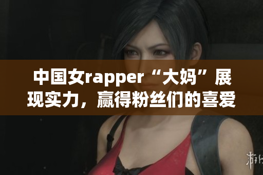 中国女rapper“大妈”展现实力，赢得粉丝们的喜爱