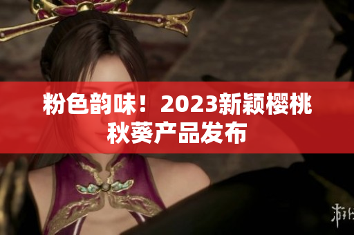粉色韵味！2023新颖樱桃秋葵产品发布