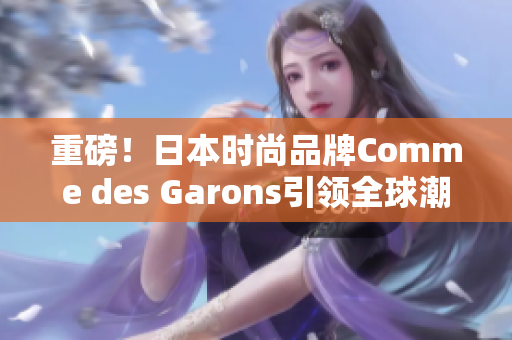 重磅！日本时尚品牌Comme des Garons引领全球潮流！