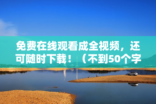 免费在线观看成全视频，还可随时下载！（不到50个字）