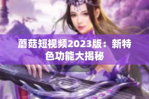 蘑菇短视频2023版：新特色功能大揭秘