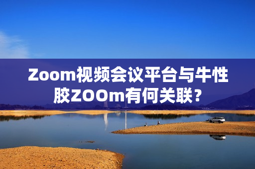 Zoom视频会议平台与牛性胶ZOOm有何关联？