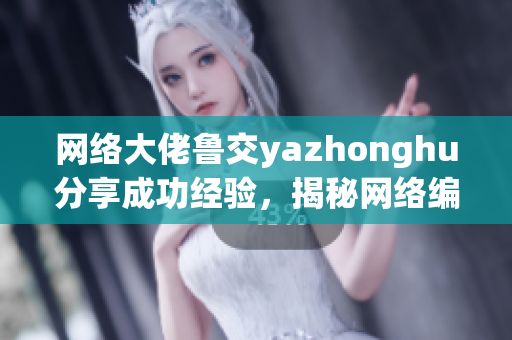网络大佬鲁交yazhonghu分享成功经验，揭秘网络编辑秘籍