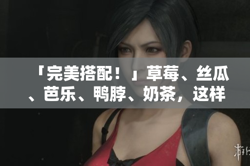 「完美搭配！」草莓、丝瓜、芭乐、鸭脖、奶茶，这样搭搭食更美味！