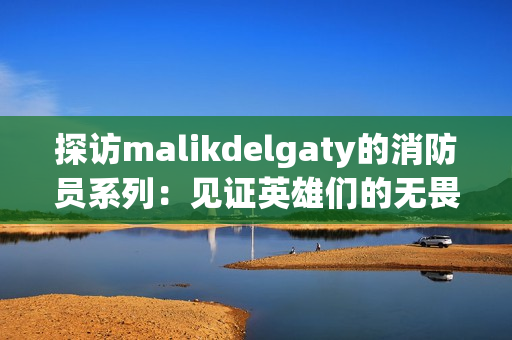 探访malikdelgaty的消防员系列：见证英雄们的无畏精神