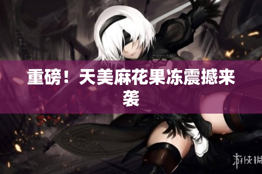 重磅！天美麻花果冻震撼来袭