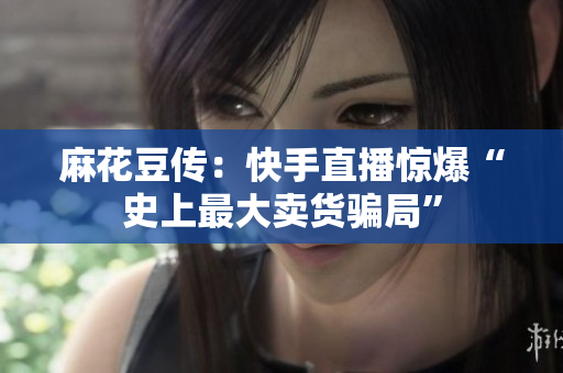 麻花豆传：快手直播惊爆“史上最大卖货骗局”