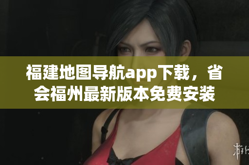 福建地图导航app下载，省会福州最新版本免费安装