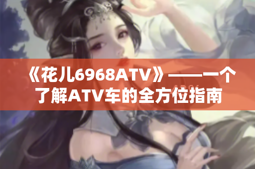 《花儿6968ATV》——一个了解ATV车的全方位指南