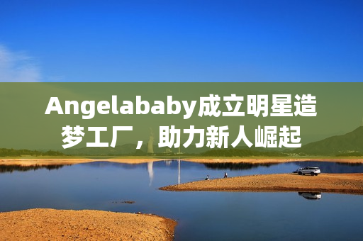 Angelababy成立明星造梦工厂，助力新人崛起