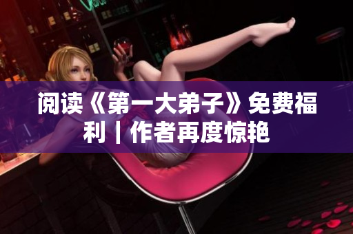 阅读《第一大弟子》免费福利｜作者再度惊艳