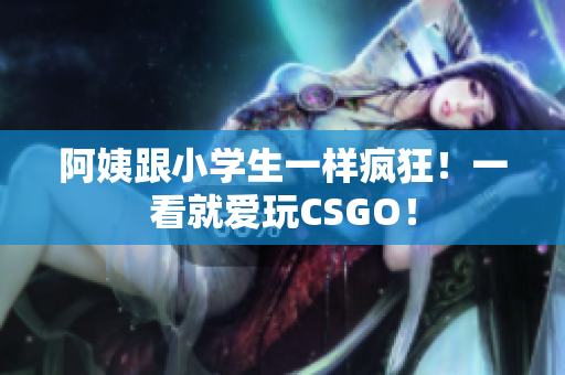 阿姨跟小学生一样疯狂！一看就爱玩CSGO！