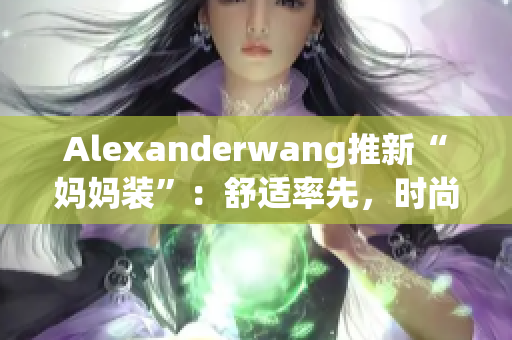 Alexanderwang推新“妈妈装”：舒适率先，时尚归来