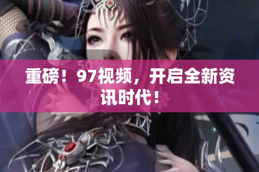 重磅！97视频，开启全新资讯时代！