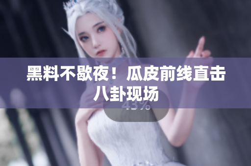 黑料不歇夜！瓜皮前线直击八卦现场