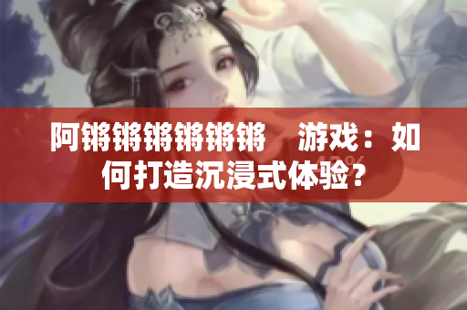 阿锵锵锵锵锵锵　游戏：如何打造沉浸式体验？