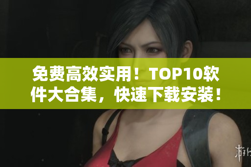 免费高效实用！TOP10软件大合集，快速下载安装！