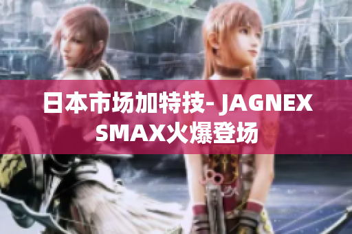 日本市场加特技- JAGNEXSMAX火爆登场