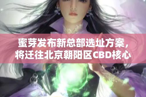 蜜芽发布新总部选址方案，将迁往北京朝阳区CBD核心区域