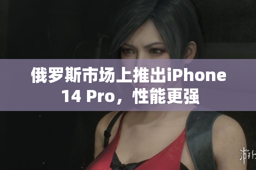 俄罗斯市场上推出iPhone 14 Pro，性能更强