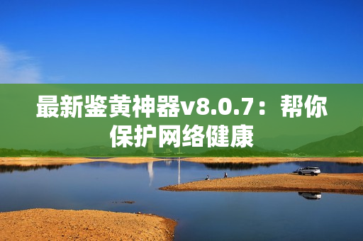 最新鉴黄神器v8.0.7：帮你保护网络健康