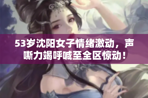 53岁沈阳女子情绪激动，声嘶力竭呼喊至全区惊动！