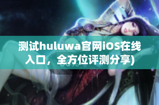 测试huluwa官网iOS在线入口，全方位评测分享)