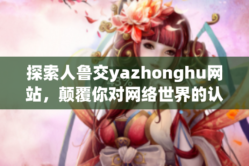 探索人鲁交yazhonghu网站，颠覆你对网络世界的认知