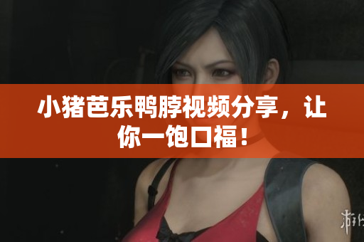 小猪芭乐鸭脖视频分享，让你一饱口福！