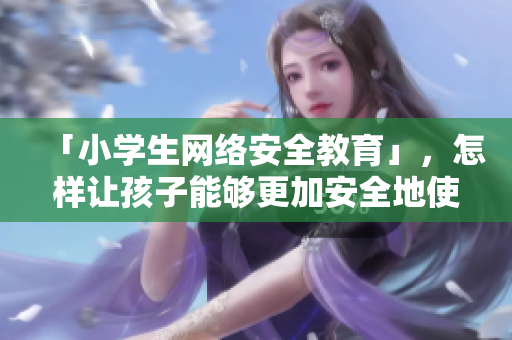 「小学生网络安全教育」，怎样让孩子能够更加安全地使用网络？