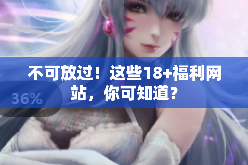 不可放过！这些18+福利网站，你可知道？