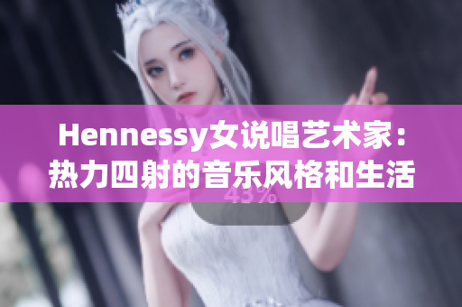 Hennessy女说唱艺术家：热力四射的音乐风格和生活态度