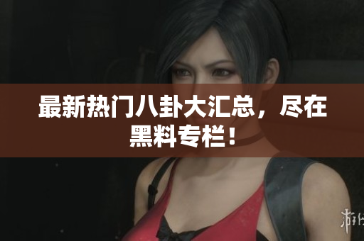 最新热门八卦大汇总，尽在黑料专栏！