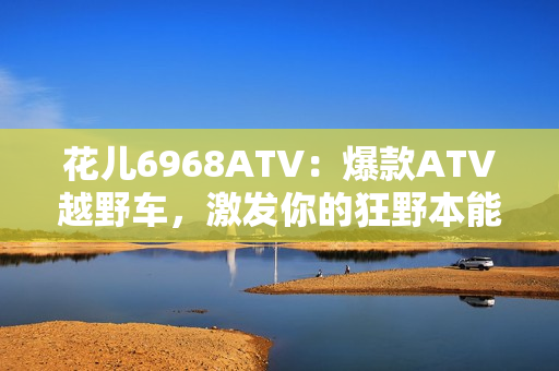 花儿6968ATV：爆款ATV越野车，激发你的狂野本能！