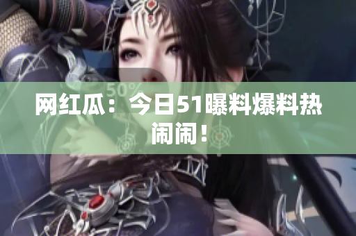 网红瓜：今日51曝料爆料热闹闹！