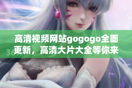高清视频网站gogogo全面更新，高清大片大全等你来欣赏！