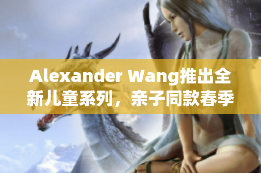 Alexander Wang推出全新儿童系列，亲子同款春季必败