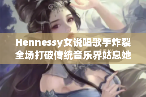 Hennessy女说唱歌手炸裂全场打破传统音乐界姑息她的方式
