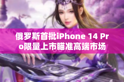 俄罗斯首批iPhone 14 Pro限量上市瞄准高端市场