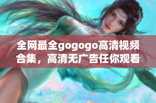 全网最全gogogo高清视频合集，高清无广告任你观看！