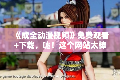 《成全动漫视频》免费观看+下载，嘘！这个网站太棒了！