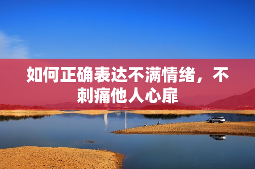 如何正确表达不满情绪，不刺痛他人心扉