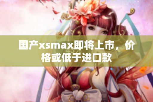国产xsmax即将上市，价格或低于进口款
