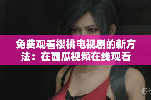 免费观看樱桃电视剧的新方法：在西瓜视频在线观看