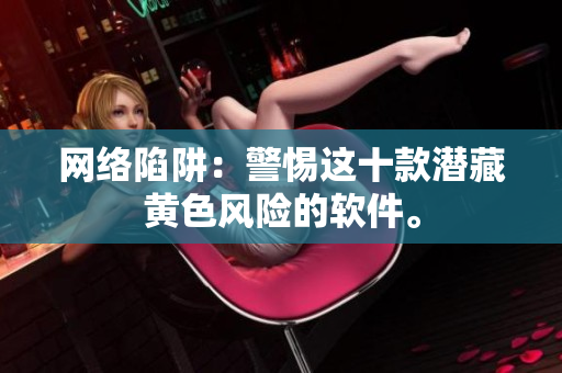 网络陷阱：警惕这十款潜藏黄色风险的软件。