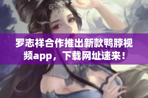 罗志祥合作推出新款鸭脖视频app，下载网址速来！